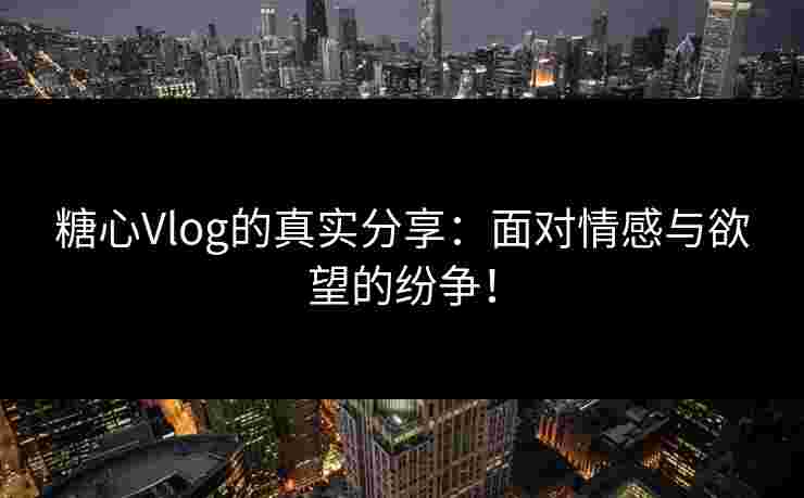糖心Vlog的真实分享：面对情感与欲望的纷争！