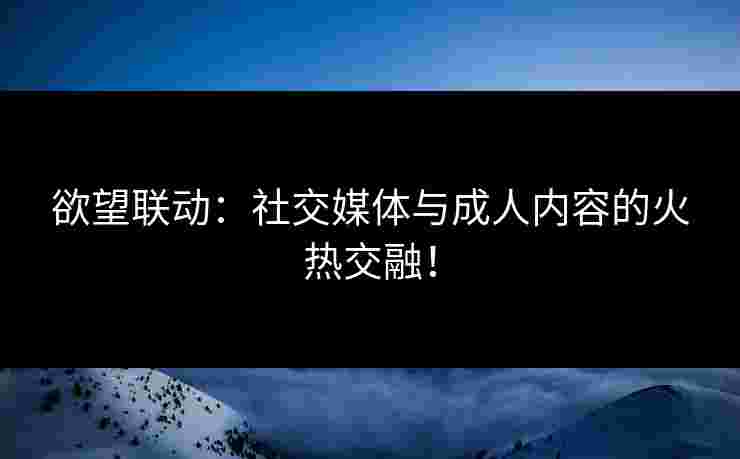 欲望联动：社交媒体与成人内容的火热交融！