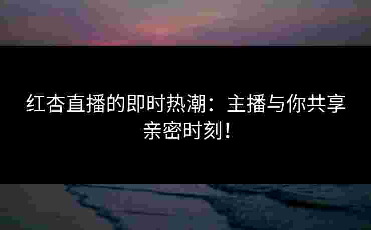 红杏直播的即时热潮：主播与你共享亲密时刻！