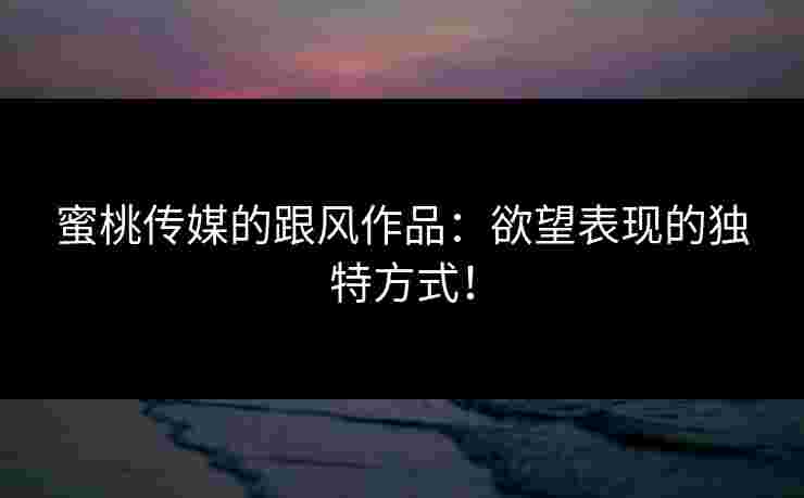 蜜桃传媒的跟风作品：欲望表现的独特方式！