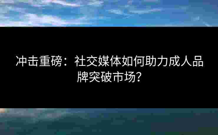 冲击重磅：社交媒体如何助力成人品牌突破市场？