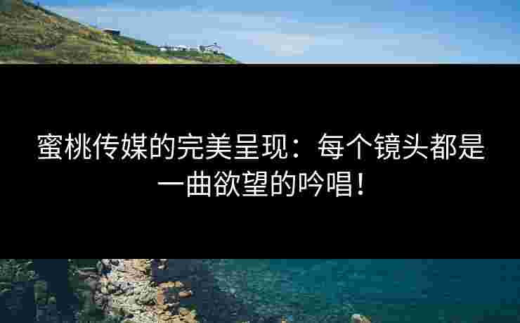 蜜桃传媒的完美呈现：每个镜头都是一曲欲望的吟唱！
