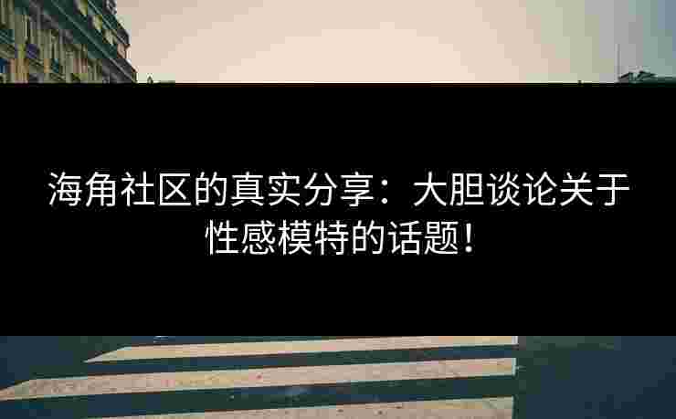 海角社区的真实分享：大胆谈论关于性感模特的话题！