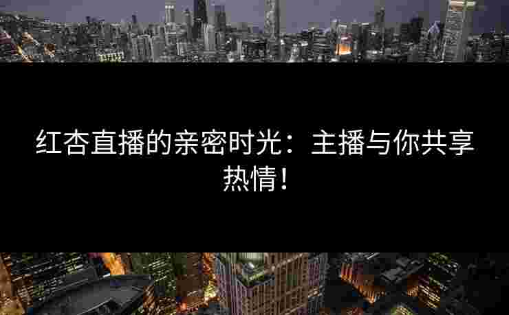 红杏直播的亲密时光：主播与你共享热情！