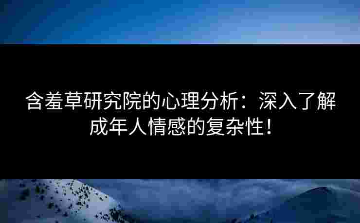 含羞草研究院的心理分析：深入了解成年人情感的复杂性！
