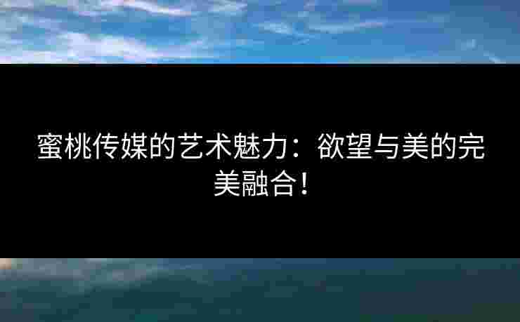 蜜桃传媒的艺术魅力：欲望与美的完美融合！