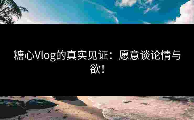 糖心Vlog的真实见证：愿意谈论情与欲！