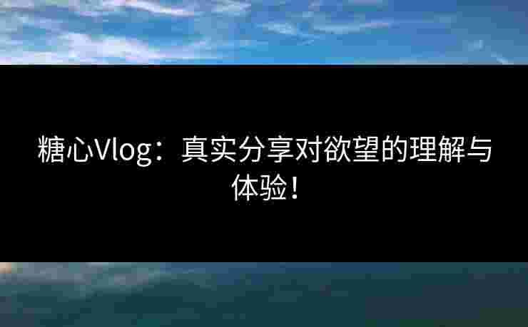糖心Vlog：真实分享对欲望的理解与体验！