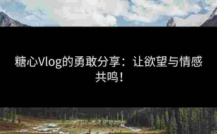糖心Vlog的勇敢分享：让欲望与情感共鸣！