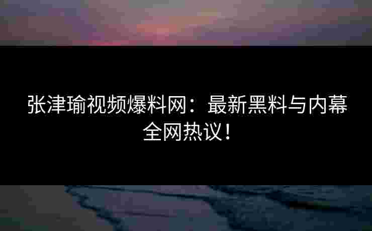 张津瑜视频爆料网：最新黑料与内幕全网热议！