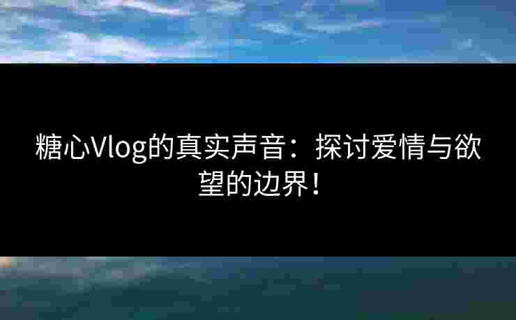 糖心Vlog的真实声音：探讨爱情与欲望的边界！