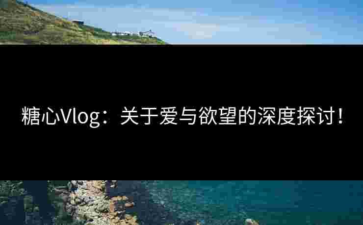 糖心Vlog：关于爱与欲望的深度探讨！