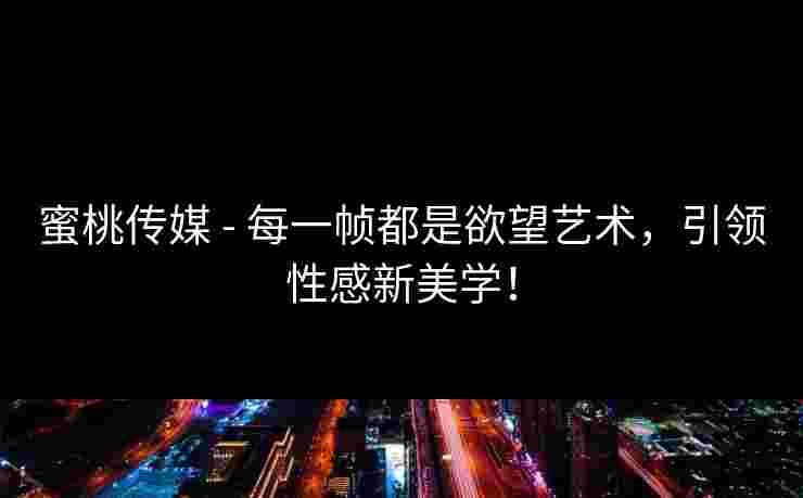 蜜桃传媒 - 每一帧都是欲望艺术，引领性感新美学！