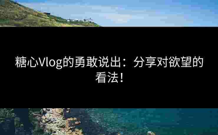 糖心Vlog的勇敢说出：分享对欲望的看法！