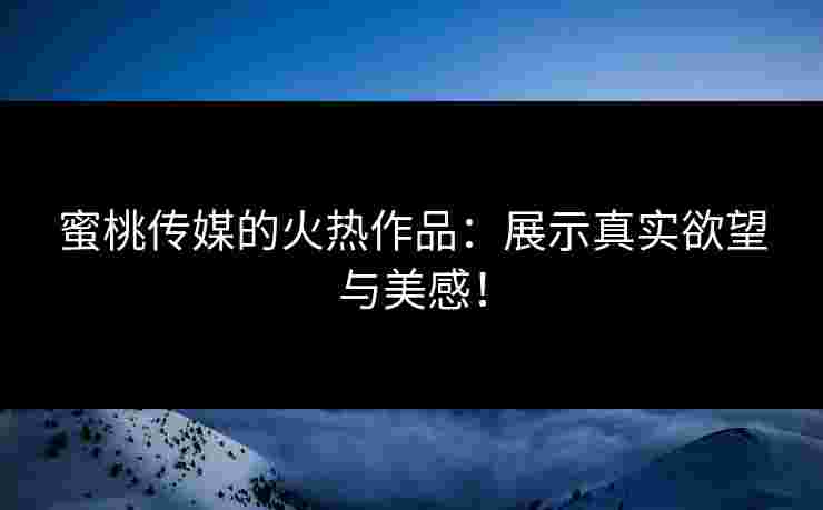 蜜桃传媒的火热作品：展示真实欲望与美感！