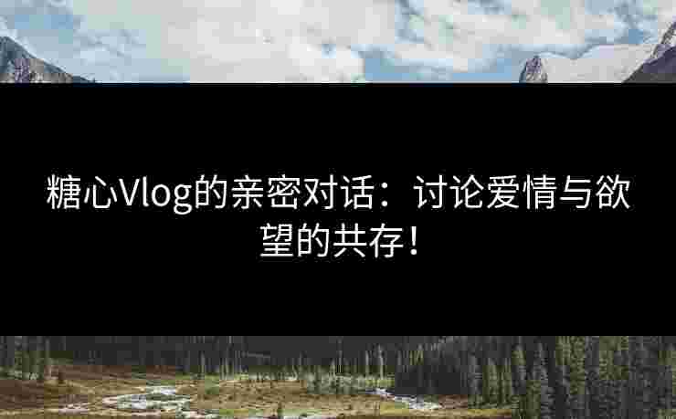 糖心Vlog的亲密对话：讨论爱情与欲望的共存！