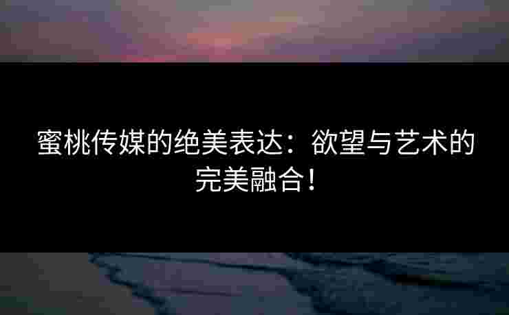 蜜桃传媒的绝美表达：欲望与艺术的完美融合！