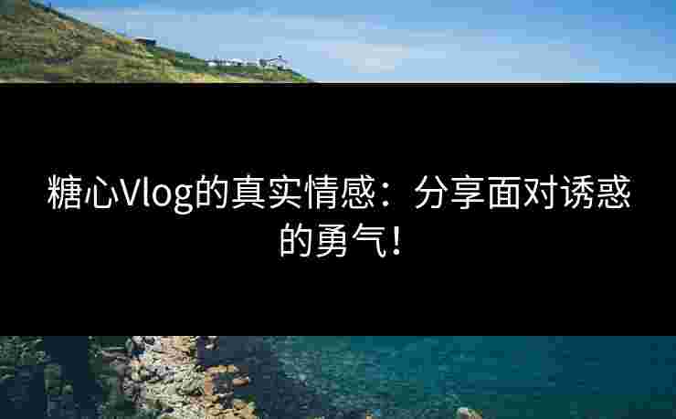 糖心Vlog的真实情感：分享面对诱惑的勇气！