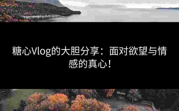 糖心Vlog的大胆分享：面对欲望与情感的真心！