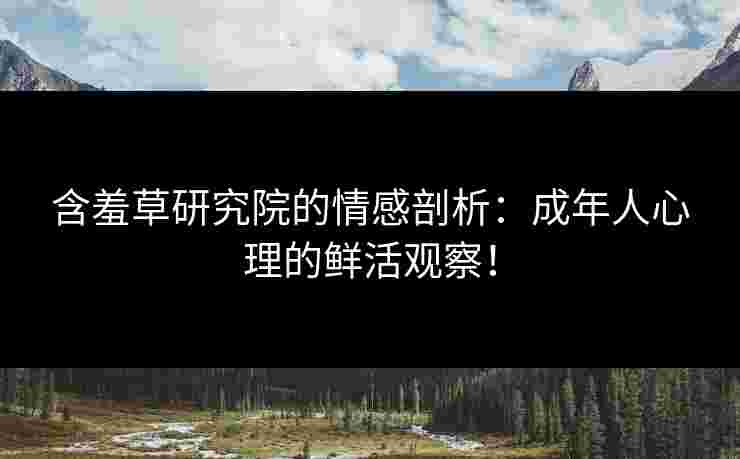 含羞草研究院的情感剖析：成年人心理的鲜活观察！