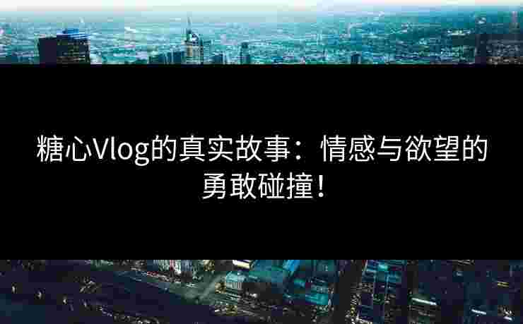 糖心Vlog的真实故事：情感与欲望的勇敢碰撞！