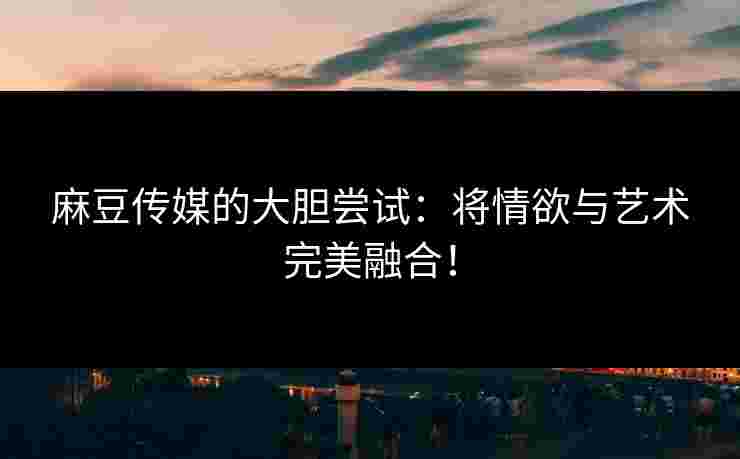 麻豆传媒的大胆尝试：将情欲与艺术完美融合！