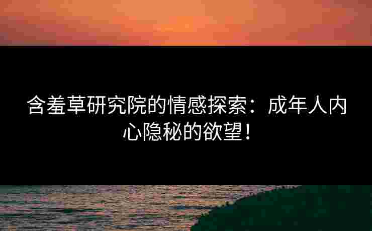含羞草研究院的情感探索：成年人内心隐秘的欲望！