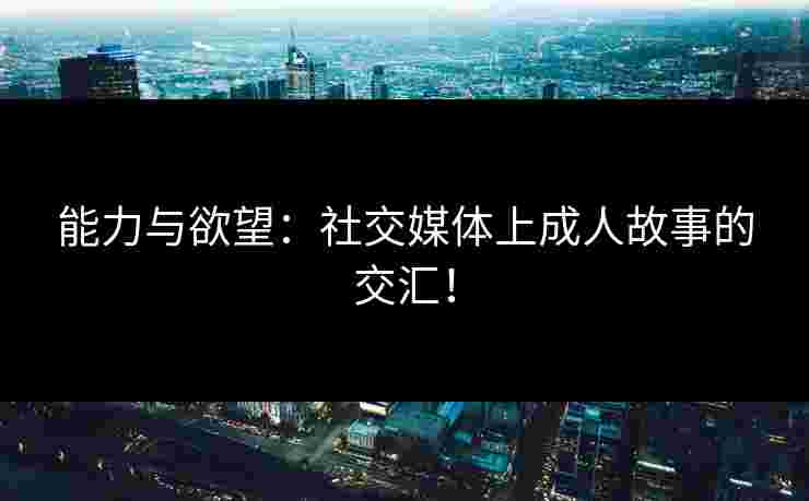 能力与欲望：社交媒体上成人故事的交汇！