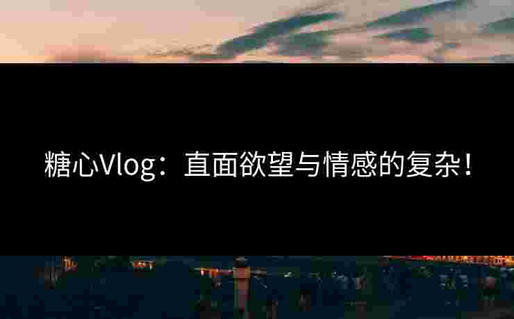 糖心Vlog：直面欲望与情感的复杂！