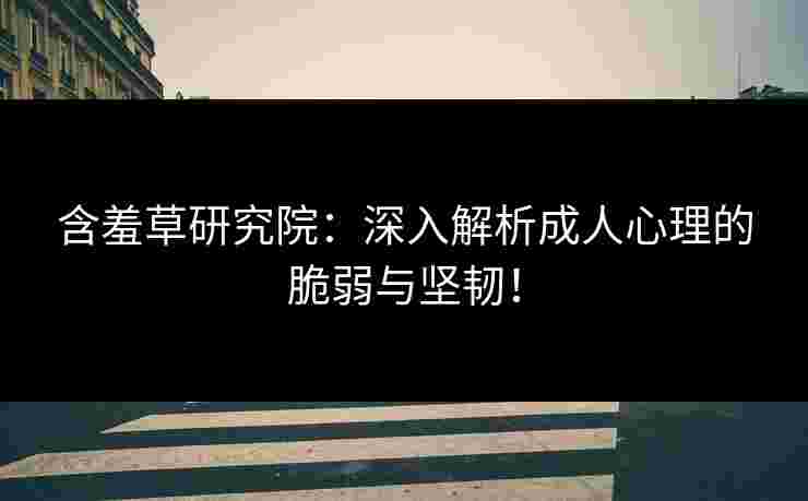 含羞草研究院：深入解析成人心理的脆弱与坚韧！